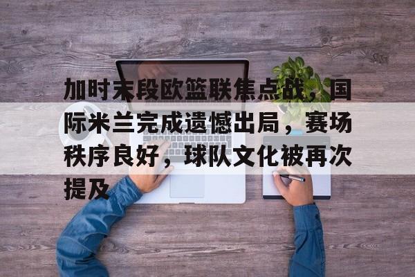 加时末段欧篮联焦点战，国际米兰完成遗憾出局，赛场秩序良好，球队文化被再次提及的简单介绍-九游全站