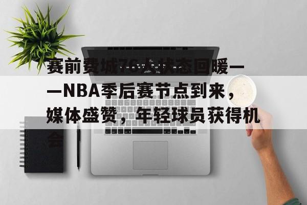 赛前费城76人状态回暖——NBA季后赛节点到来，媒体盛赞，年轻球员获得机会的简单介绍-Nine Games