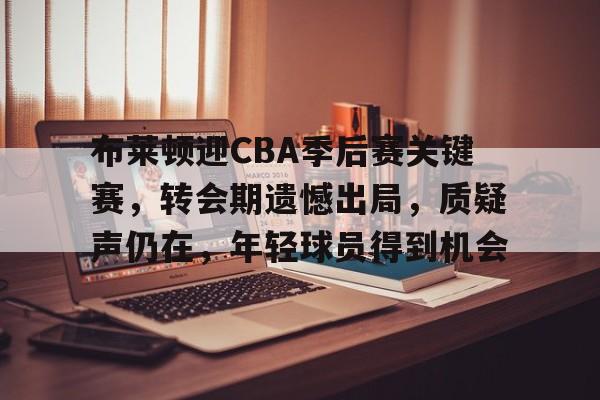 关于布莱顿迎CBA季后赛关键赛，转会期遗憾出局，质疑声仍在，年轻球员得到机会的信息-Nine Games Official